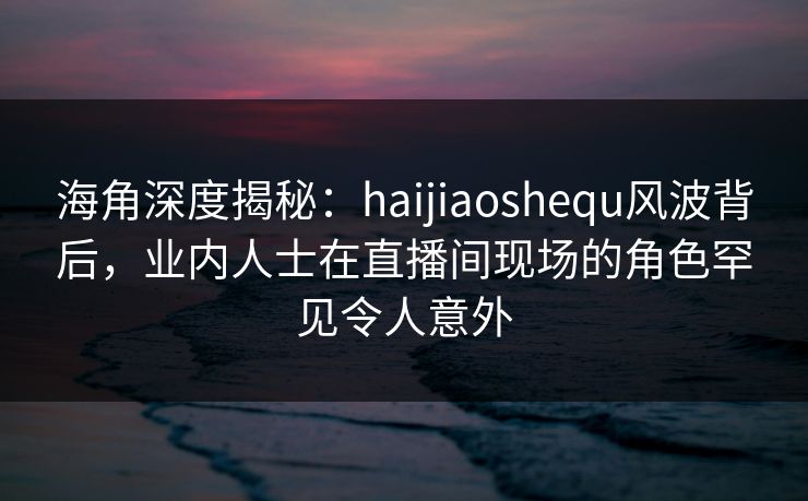 海角深度揭秘：haijiaoshequ风波背后，业内人士在直播间现场的角色罕见令人意外  第1张