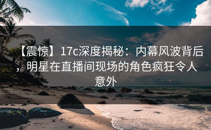 【震惊】17c深度揭秘：内幕风波背后，明星在直播间现场的角色疯狂令人意外  第1张