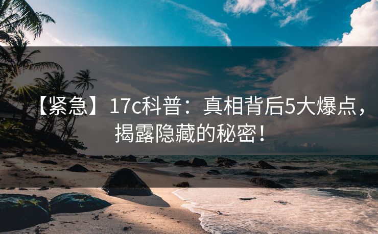 【紧急】17c科普：真相背后5大爆点，揭露隐藏的秘密！  第1张