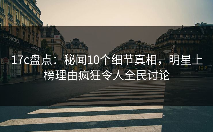 17c盘点：秘闻10个细节真相，明星上榜理由疯狂令人全民讨论  第1张