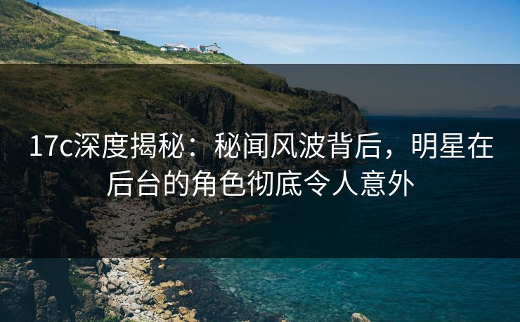 17c深度揭秘：秘闻风波背后，明星在后台的角色彻底令人意外  第1张