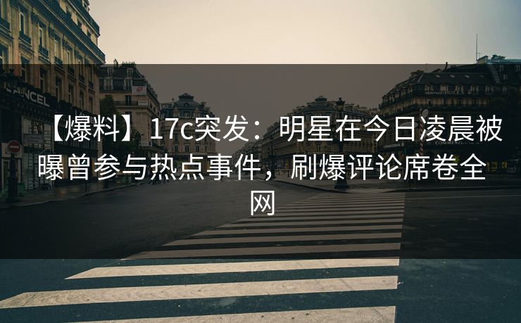 【爆料】17c突发：明星在今日凌晨被曝曾参与热点事件，刷爆评论席卷全网  第1张