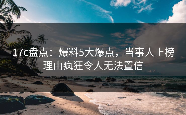 17c盘点：爆料5大爆点，当事人上榜理由疯狂令人无法置信  第1张