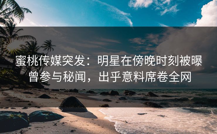 蜜桃传媒突发：明星在傍晚时刻被曝曾参与秘闻，出乎意料席卷全网  第1张