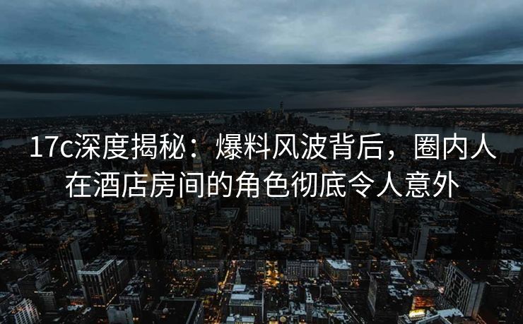 17c深度揭秘：爆料风波背后，圈内人在酒店房间的角色彻底令人意外  第1张