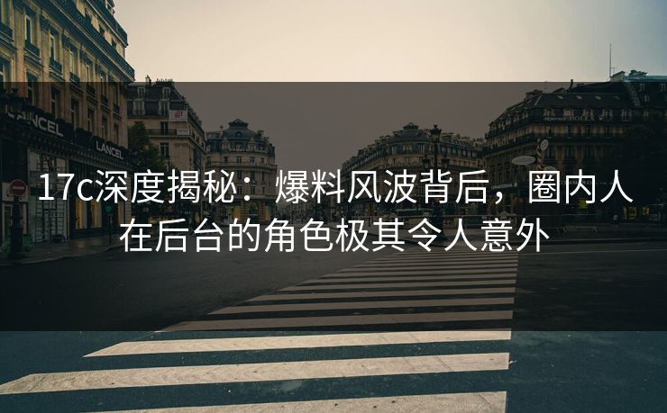 17c深度揭秘：爆料风波背后，圈内人在后台的角色极其令人意外  第1张