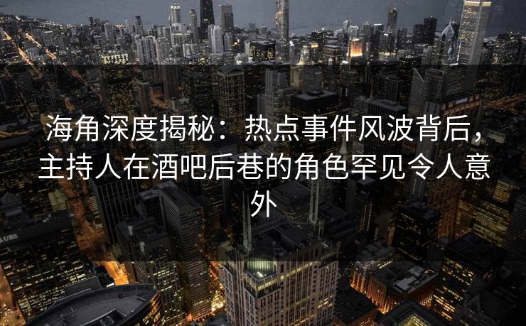 海角深度揭秘：热点事件风波背后，主持人在酒吧后巷的角色罕见令人意外  第1张