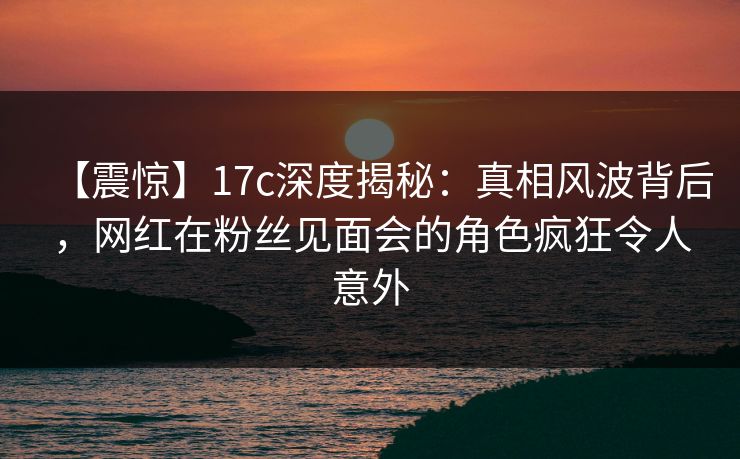 【震惊】17c深度揭秘：真相风波背后，网红在粉丝见面会的角色疯狂令人意外  第1张