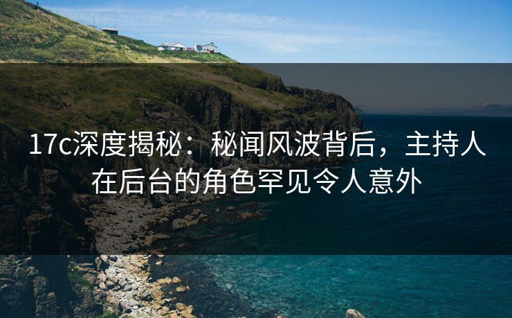 17c深度揭秘：秘闻风波背后，主持人在后台的角色罕见令人意外  第1张