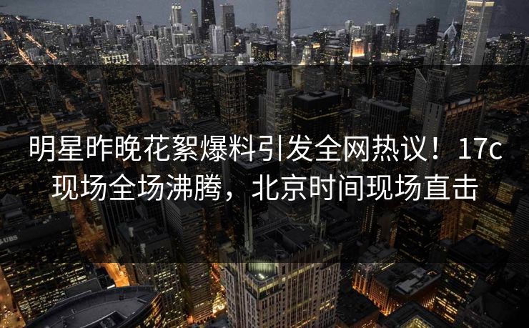 明星昨晚花絮爆料引发全网热议！17c现场全场沸腾，北京时间现场直击  第1张