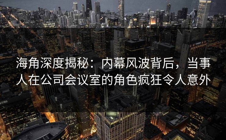 海角深度揭秘：内幕风波背后，当事人在公司会议室的角色疯狂令人意外  第1张