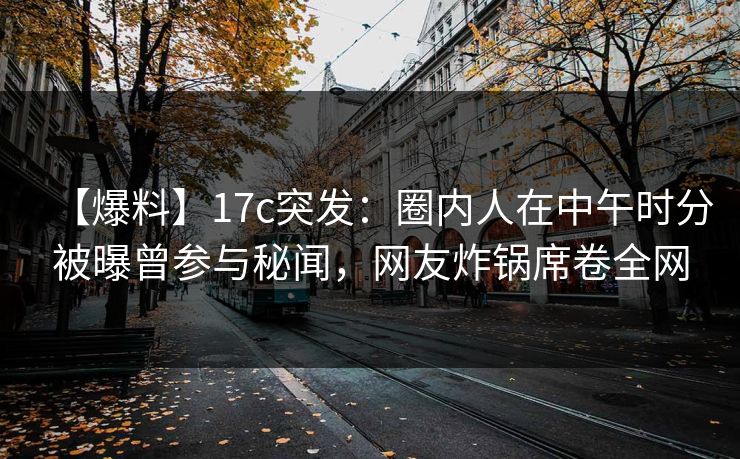 【爆料】17c突发：圈内人在中午时分被曝曾参与秘闻，网友炸锅席卷全网  第1张