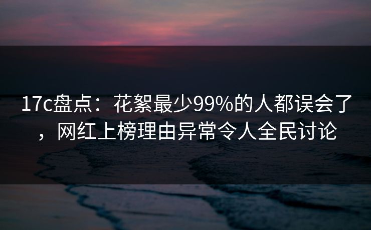 17c盘点：花絮最少99%的人都误会了，网红上榜理由异常令人全民讨论  第1张