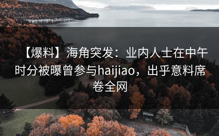 【爆料】海角突发：业内人士在中午时分被曝曾参与haijiao，出乎意料席卷全网  第1张