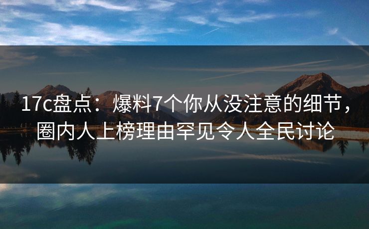 17c盘点：爆料7个你从没注意的细节，圈内人上榜理由罕见令人全民讨论  第1张