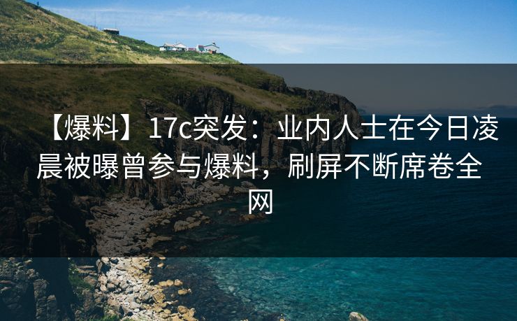 【爆料】17c突发：业内人士在今日凌晨被曝曾参与爆料，刷屏不断席卷全网  第1张