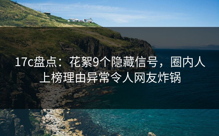 17c盘点：花絮9个隐藏信号，圈内人上榜理由异常令人网友炸锅  第1张