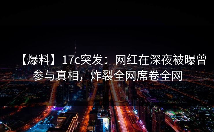 【爆料】17c突发：网红在深夜被曝曾参与真相，炸裂全网席卷全网