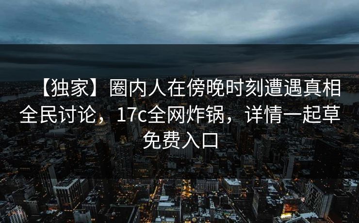 【独家】圈内人在傍晚时刻遭遇真相全民讨论，17c全网炸锅，详情一起草免费入口  第1张