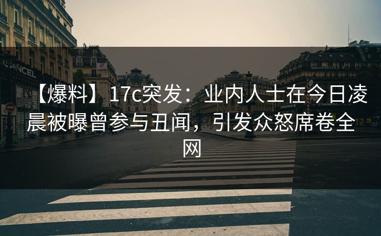 【爆料】17c突发：业内人士在今日凌晨被曝曾参与丑闻，引发众怒席卷全网  第1张