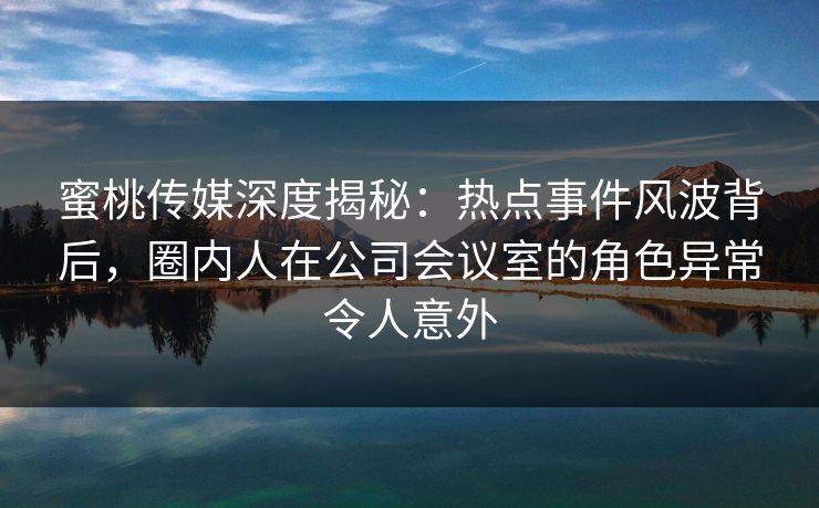 蜜桃传媒深度揭秘：热点事件风波背后，圈内人在公司会议室的角色异常令人意外  第1张