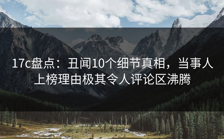 17c盘点：丑闻10个细节真相，当事人上榜理由极其令人评论区沸腾  第1张
