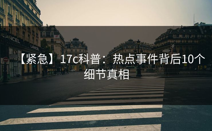 【紧急】17c科普：热点事件背后10个细节真相  第1张
