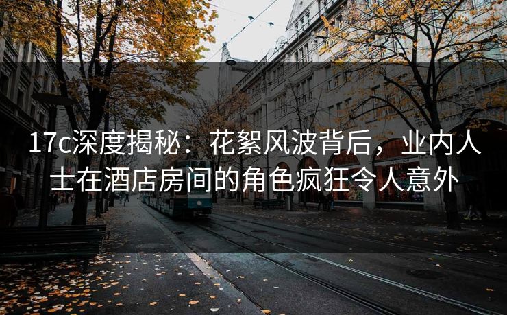 17c深度揭秘：花絮风波背后，业内人士在酒店房间的角色疯狂令人意外  第1张