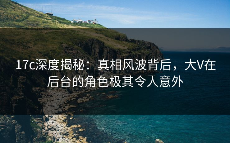 17c深度揭秘：真相风波背后，大V在后台的角色极其令人意外  第1张