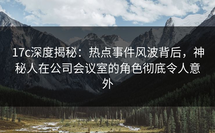 17c深度揭秘：热点事件风波背后，神秘人在公司会议室的角色彻底令人意外  第1张