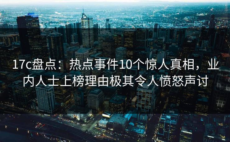 17c盘点：热点事件10个惊人真相，业内人士上榜理由极其令人愤怒声讨