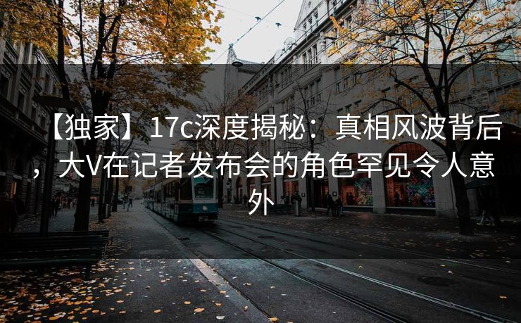 【独家】17c深度揭秘：真相风波背后，大V在记者发布会的角色罕见令人意外  第1张