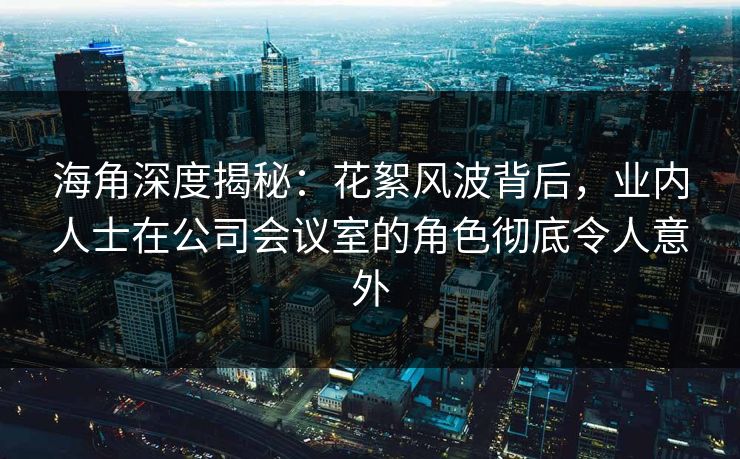 海角深度揭秘：花絮风波背后，业内人士在公司会议室的角色彻底令人意外  第1张