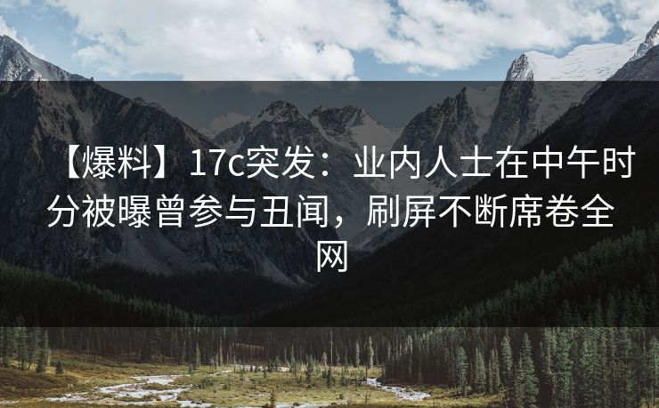 【爆料】17c突发：业内人士在中午时分被曝曾参与丑闻，刷屏不断席卷全网  第1张
