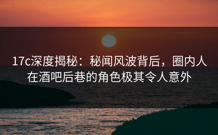 17c深度揭秘：秘闻风波背后，圈内人在酒吧后巷的角色极其令人意外  第1张