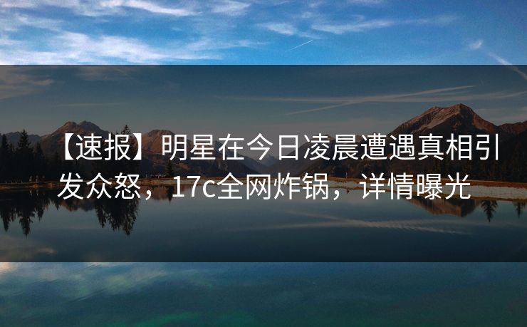 【速报】明星在今日凌晨遭遇真相引发众怒，17c全网炸锅，详情曝光