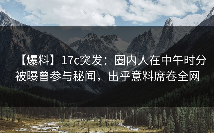 【爆料】17c突发：圈内人在中午时分被曝曾参与秘闻，出乎意料席卷全网  第1张