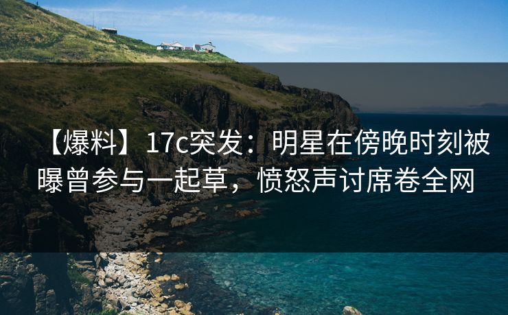 【爆料】17c突发：明星在傍晚时刻被曝曾参与一起草，愤怒声讨席卷全网  第1张