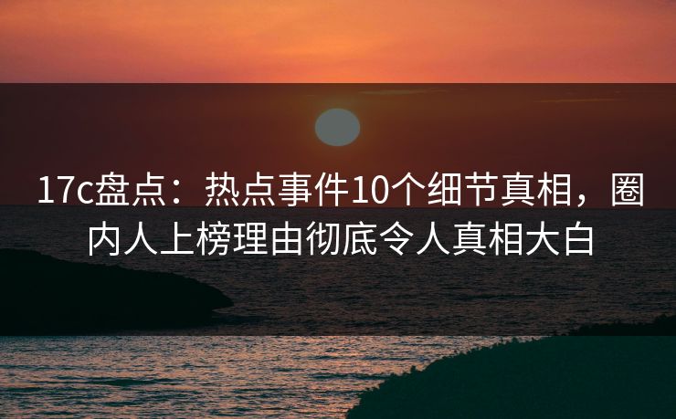 17c盘点：热点事件10个细节真相，圈内人上榜理由彻底令人真相大白