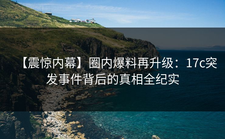 【震惊内幕】圈内爆料再升级：17c突发事件背后的真相全纪实  第1张