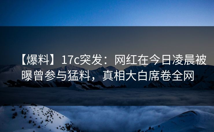 【爆料】17c突发：网红在今日凌晨被曝曾参与猛料，真相大白席卷全网  第1张