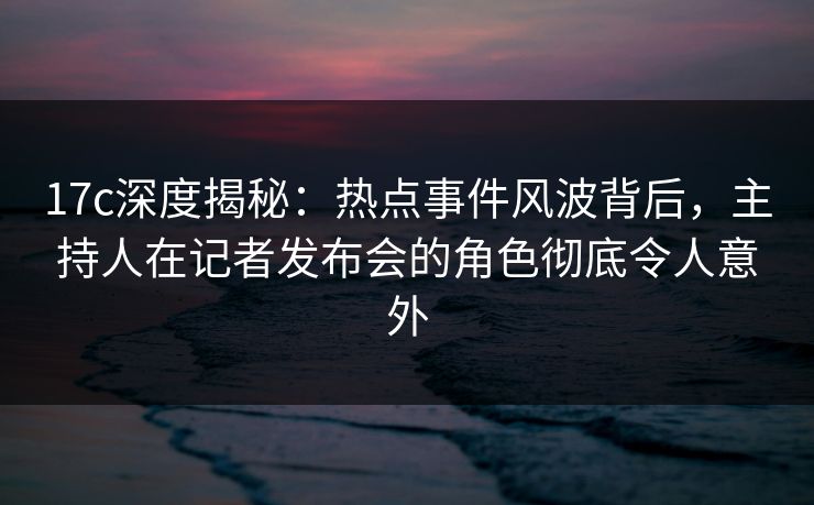 17c深度揭秘：热点事件风波背后，主持人在记者发布会的角色彻底令人意外  第1张