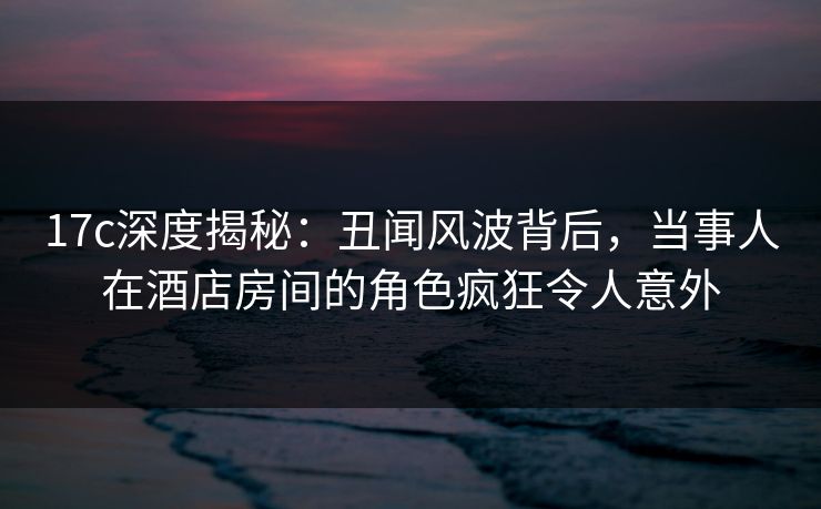 17c深度揭秘：丑闻风波背后，当事人在酒店房间的角色疯狂令人意外  第1张