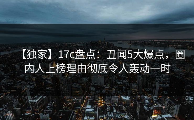 【独家】17c盘点：丑闻5大爆点，圈内人上榜理由彻底令人轰动一时  第1张
