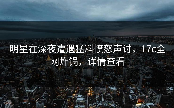 明星在深夜遭遇猛料愤怒声讨，17c全网炸锅，详情查看