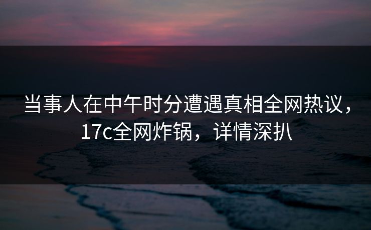 当事人在中午时分遭遇真相全网热议,17c全网炸锅,详情深扒