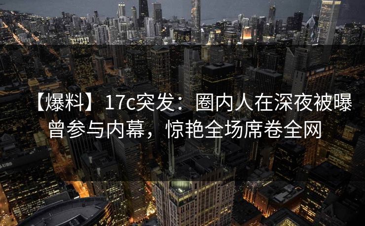 【爆料】17c突发：圈内人在深夜被曝曾参与内幕，惊艳全场席卷全网  第1张