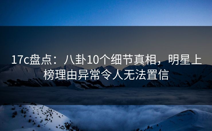 17c盘点：八卦10个细节真相，明星上榜理由异常令人无法置信  第1张