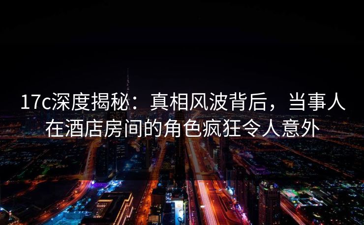 17c深度揭秘：真相风波背后，当事人在酒店房间的角色疯狂令人意外  第1张