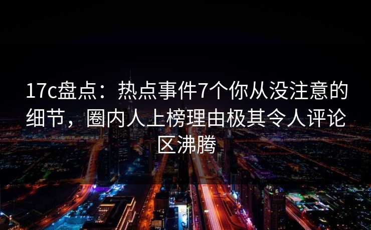 17c盘点：热点事件7个你从没注意的细节，圈内人上榜理由极其令人评论区沸腾